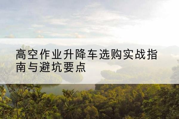 亚东升降车怎么选-高空作业升降车选购实战指南与避坑要点