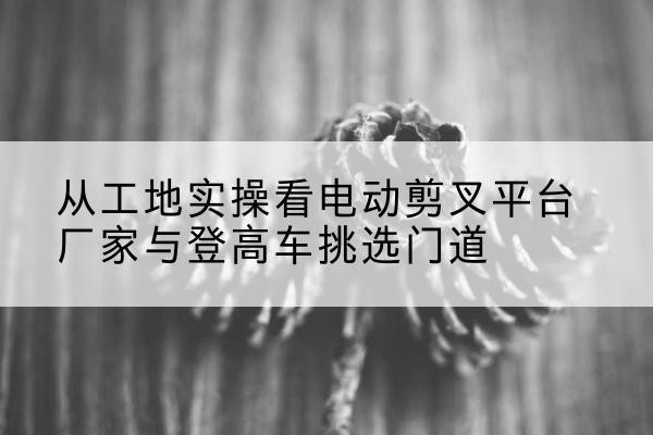 亚东电动剪叉升降平台厂家-从工地实操看电动剪叉平台厂家与登高车挑选门道