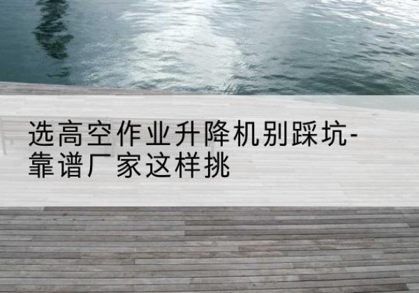 亚东剪叉式升降机厂家-选高空作业升降机别踩坑-靠谱厂家这样挑