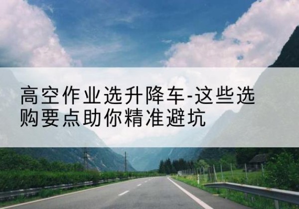 亚东升降车厂家-高空作业选升降车-这些选购要点助你*避坑