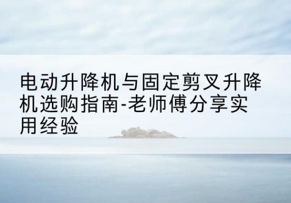 亚东电动升降机怎么选-电动升降机与固定剪叉升降机选购指南-老师傅分享实用经验