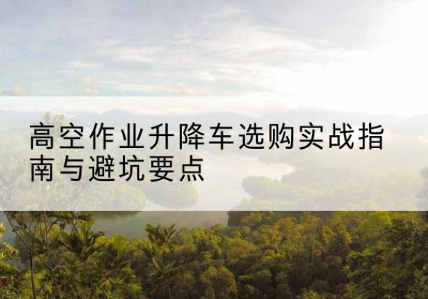 亚东升降车怎么选-高空作业升降车选购实战指南与避坑要点