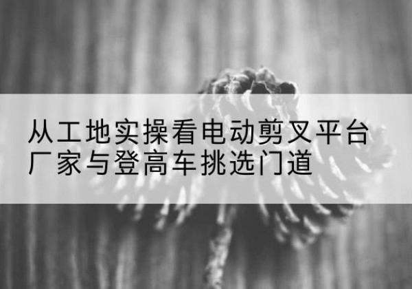 亚东电动剪叉升降平台厂家-从工地实操看电动剪叉平台厂家与登高车挑选门道