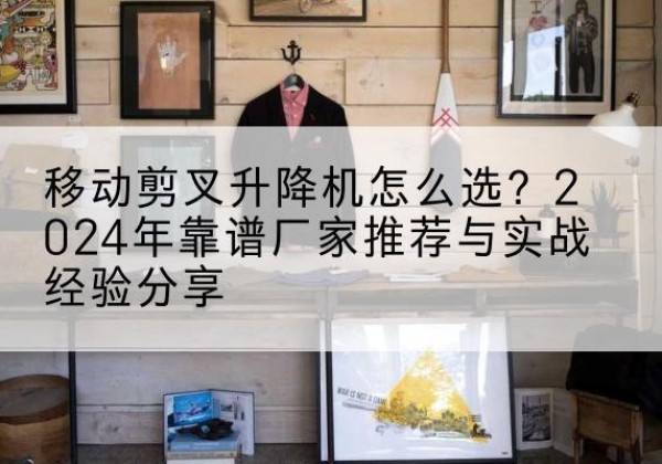 亚东升降平台厂家推荐-移动剪叉升降机怎么选？2024年靠谱厂家推荐与实战经验分享